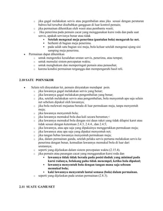 o  jika gagal melakukan servis atau pegembalian atau jika sesuai dengan peraturan
           bahwa hal tersebut disebabkan gangguan di luar kontrol pemain;
        o jika permainan dihentikan oleh wasit atau pembantu wasit;
        o   Jika penerima pada pemain cacat yang menggunakan kursi roda dan pada saat
           servis, apakah servisnya benar atau tidak
                Setelah mengenai meja penerima (pantulan bola) mengarah ke net.
                berhenti di bagian meja penerima.
                pada salah satu bagian sisi meja, bola keluar setelah mengenai ujung sisi
                   samping meja penerima.
     Permainan dapat dihentikan
        o untuk mengoreksi kesalahan urutan servis, penerima, atau tempat;
        o untuk memulai sistem percepatan waktu;
        o untuk menghukum dan memperingati pemain atau penasehat;
        o karena kondisi permainan terganggu dan mempengaruhi hasil reli.



2.10 SATU POIN/SKOR

      Selain reli dinyatakan let, pemain dinyatakan mendapat poin.
       o jika lawannya gagal melakukan servis yang benar;
       o jika lawannya gagal melakukan pengembalian yang benar;
       o jika, setelah melakukan servis atau pengembalian, bola menyentuh apa saja selain
            net sebelum dipukul oleh lawannya;
       o jika bola melewati mejaatau berada di luar permukaan meja, tanpa menyentuh
            meja;
       o jika lawannya menyentuh bola;
       o jika lawannya memukul bola dua kali secara beruntun;<
       o jika lawannya memukul bola dengan sisi daun raket yang tidak dilapisi karet atau
            tidak sesuai dengan ketentuan 2.4.3, 2.4.4., dan 2.4.5;
       o jika lawannya, atau apa saja yang dipakainya menggerakkan permukaan meja;
       o jika lawannya atau apa saja yang dipakai menyentuh net;
       o jika tangan bebas lawannya menyentuh permukaan meja;
       o jika, dalam permainan ganda, setelah pelaku servis pertama melakukan servis ke
            penerima dengan benar, kemudian lawannya memukul bola di luar dari
            urutannya;
       o seperti yang dijelaskan dalam sistem percepatan waktu (2.15.4).
       o jika pemain atau pasangan cacat yang menggunakan kursi roda dan
                 lawannya tidak tidak berada pada posisi duduk yang minimal pada
                    kursi rodanya, belakang paha tidak menempel, ketika bola dipukul;
                 lawannya menyentuh bola dengan tangan mana saja sebeum
                    memukul bola;
                 kaki lawannya menyentuh lantai semasa (bola) dalam permainan.
       o seperti yang dijelaskan pada urutan permainan (2.8.3).



2.11 SUATU GAME/SET
 