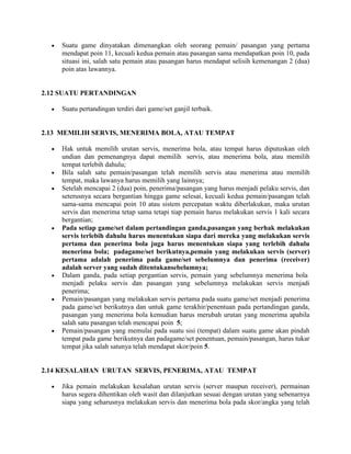 Suatu game dinyatakan dimenangkan oleh seorang pemain/ pasangan yang pertama
     mendapat poin 11, kecuali kedua pemain atau pasangan sama mendapatkan poin 10, pada
     situasi ini, salah satu pemain atau pasangan harus mendapat selisih kemenangan 2 (dua)
     poin atas lawannya.


2.12 SUATU PERTANDINGAN

     Suatu pertandingan terdiri dari game/set ganjil terbaik.


2.13 MEMILIH SERVIS, MENERIMA BOLA, ATAU TEMPAT

     Hak untuk memilih urutan servis, menerima bola, atau tempat harus diputuskan oleh
     undian dan pemenangnya dapat memilih servis, atau menerima bola, atau memilih
     tempat terlebih dahulu;
     Bila salah satu pemain/pasangan telah memilih servis atau menerima atau memilih
     tempat, maka lawanya harus memilih yang lainnya;
     Setelah mencapai 2 (dua) poin, penerima/pasangan yang harus menjadi pelaku servis, dan
     seterusnya secara bergantian hingga game selesai, kecuali kedua pemain/pasangan telah
     sama-sama mencapai poin 10 atau sistem percepatan waktu diberlakukan, maka urutan
     servis dan menerima tetap sama tetapi tiap pemain harus melakukan servis 1 kali secara
     bergantian;
     Pada setiap game/set dalam pertandingan ganda,pasangan yang berhak melakukan
     servis terlebih dahulu harus menentukan siapa dari mereka yang melakukan servis
     pertama dan penerima bola juga harus menentukan siapa yang terlebih dahulu
     menerima bola; padagame/set berikutnya,pemain yang melakukan servis (server)
     pertama adalah penerima pada game/set sebelumnya dan penerima (receiver)
     adalah server yang sudah ditentukansebelumnya;
     Dalam ganda, pada setiap pergantian servis, pemain yang sebelumnya menerima bola
     menjadi pelaku servis dan pasangan yang sebelumnya melakukan servis menjadi
     penerima;
     Pemain/pasangan yang melakukan servis pertama pada suatu game/set menjadi penerima
     pada game/set berikutnya dan untuk game terakhir/penentuan pada pertandingan ganda,
     pasangan yang menerima bola kemudian harus merubah urutan yang menerima apabila
     salah satu pasangan telah mencapai poin 5;
     Pemain/pasangan yang memulai pada suatu sisi (tempat) dalam suatu game akan pindah
     tempat pada game berikutnya dan padagame/set penentuan, pemain/pasangan, harus tukar
     tempat jika salah satunya telah mendapat skor/poin 5.


2.14 KESALAHAN URUTAN SERVIS, PENERIMA, ATAU TEMPAT

     Jika pemain melakukan kesalahan urutan servis (server maupun receiver), permainan
     harus segera dihentikan oleh wasit dan dilanjutkan sesuai dengan urutan yang sebenarnya
     siapa yang seharusnya melakukan servis dan menerima bola pada skor/angka yang telah
 