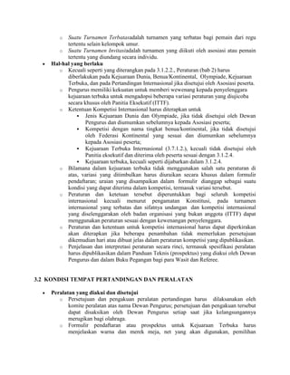 o  Suatu Turnamen Terbatasadalah turnamen yang terbatas bagi pemain dari regu
          tertentu selain kelompok umur.
       o Suatu Turnamen Invitasiadalah turnamen yang diikuti oleh asosiasi atau pemain
          tertentu yang diundang secara individu.
    Hal-hal yang berlaku
       o Kecuali seperti yang diterangkan pada 3.1.2.2., Peraturan (bab 2) harus
          diberlakukan pada Kejuaraan Dunia, Benua/Kontinental, Olympiade, Kejuaraan
          Terbuka, dan pada Pertandingan Internasional jika disetujui oleh Asosiasi peserta.
       o Pengurus memiliki kekuatan untuk memberi wewenang kepada penyelenggara
          kejuaraan terbuka untuk mengadopsi beberapa variasi peraturan yang diujicoba
          secara khusus oleh Panitia Eksekutif (ITTF).
       o Ketentuan Kompetisi Internasional harus diterapkan untuk
               Jenis Kejuaraan Dunia dan Olympiade, jika tidak disetujui oleh Dewan
                  Pengurus dan diumumkan sebelumnya kepada Asosiasi peserta;
               Kompetisi dengan nama tingkat benua/kontinental, jika tidak disetujui
                  oleh Federasi Kontinental yang sesuai dan diumumkan sebelumnya
                  kepada Asosiasi peserta;
               Kejuaraan Terbuka Internasional (3.7.1.2.), kecuali tidak disetujui oleh
                  Panitia eksekutif dan diterima oleh peserta sesuai dengan 3.1.2.4.
               Kejuaraan terbuka, kecuali seperti dijabarkan dalam 3.1.2.4.
       o Bilamana dalam kejuaraan terbuka tidak menggunakan salah satu peraturan di
          atas, variasi yang ditimbulkan harus diuraikan secara khusus dalam formulir
          pendaftaran; uraian yang disampaikan dalam formulir dianggap sebagai suatu
          kondisi yang dapat diterima dalam kompetisi, termasuk variasi tersebut.
       o Peraturan dan ketetuan tersebut diperuntukkan bagi seluruh kompetisi
          internasional kecuali menurut pengamatan Konstitusi, pada turnamen
          internasional yang terbatas dan sifatnya undangan dan kompetisi internasional
          yang diselenggarakan oleh badan organisasi yang bukan anggota (ITTF) dapat
          menggunakan peraturan sesuai dengan kewenangan penyelenggara.
       o Peraturan dan ketentuan untuk kompetisi internasional harus dapat diperkirakan
          akan diterapkan jika beberapa penambahan tidak memerlukan persetujuan
          dikemudian hari atau dibuat jelas dalam peraturan kompetisi yang dipublikasikan.
       o Penjelasan dan interpretasi peraturan secara rinci, termasuk spesifikasi peralatan
          harus dipublikasikan dalam Panduan Teknis (prospektus) yang diakui oleh Dewan
          Pengurus dan dalam Buku Pegangan bagi para Wasit dan Referee.


3.2 KONDISI TEMPAT PERTANDINGAN DAN PERALATAN

    Peralatan yang diakui dan disetujui
       o Persetujuan dan pengakuan peralatan pertandingan harus dilaksanakan oleh
           komite peralatan atas nama Dewan Pengurus; persetujuan dan pengakuan tersebut
           dapat disaksikan oleh Dewan Pengurus setiap saat jika kelangsungannya
           merugikan bagi olahraga.
       o Formulir pendaftaran atau prospektus untuk Kejuaraan Terbuka harus
           menjelaskan warna dan merek meja, net yang akan digunakan, pemilihan
 