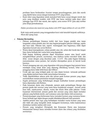 peralatan harus berdasarkan Asosiasi tempat penyelenggaraan, jenis dan merek
         yang dipilih harus sesuai dengan ketentuan ITTF yang terbaru.
   o     Karet raket yang digunakan untuk memukul bola harus sesuai dengan merek dan
         jenis yang disahkan terakhir oleh ITTF dan harus melekat pada daun raket
         sehingga logo ITTF dan merek, dan suplier, serta nomor ITTF (jika ada) terlihat
         jelas ditepi permukaannya.

       Daftar peralatan dan material yang diakui oleh ITTF dapat dilihat di web site ITTF.

       Kaki meja untuk pemain yang menggunakan kursi roda haruslah berjarak sedikitnya
       40cm dari ujung meja.

Pakaian Bertanding
   o Pakaian pertandingan biasanya terdiri dari kaos lengan pendek atau tanpa
      lengandan celana pendek atau rok atau bagian/perangkat pakaian olahraga, sepatu
      dan kaos kaki. Pakaian lain, seperti trainingspak atau bagiannya, tidak dapat
      digunakan kecuali atas seizin Referee.
   o Warna dasar/utamapakaian, celana pendek atau rok, selain dari kerah dan lengan
      baju, harus berbeda dari warna bola yang digunakan.
   o Pada bagian belakang pakaian dapat bertuliskan nomor atau huruf untuk
      mengidentifikasi pemain, asosiasinya, atau klubnya ketika mewakili klub, dan
      iklan sesuai dengan yang diuraikan pada 3.2.4.9. Jika pada bagian belakang
      mencantumkan nama pemain, hal tersebut ditempatkan persis di bawah kerah
      kaosnya.
   o Nomor punggung apa saja yang digunakan oleh penyelenggara bagi pemain harus
      mendapat ruang untuk iklan yang dipasang dibelakang kostum, lebar nomor
      punggung harus tidak lebih besar dari 600cm2.
   o Corak apa saja yang terdapat pada sisi atau depan kostum termasuk perhiasan
      yang dipakai pemain harus tidak menyilaukan lawannya.
   o Tidak diperbolehkan adanya pola dan tulisan pada kostum pemain yang dapat
      menimbulkan suasana permainan menjadi terganggu.
   o Segala pertanyaan yang berhubungan dengan keabsahan kostum pertandingan
      harus diputuskan oleh Referee.
   o Pada kejuaraan dunia atau olimpiade, pemain pada pertandingan Beregu dan
      pemain ganda dari asosiasi yang sama harus berpakaian seragam , kecuali untuk
      kaos kaki, sepatu,nomor, ukuran, warna dan disain iklan pada pakaian. Untuk
      kejuaraan internasional, pemain ganda dari asosiasi yang sama dapat memakai
      pakaian yang berbeda merek, asal warnanya sama dan diakui oleh asosiasinya.
   o Pemain/pasangan yang berlawanan harus memakai kostum yang warnanya benar-
      benar berbeda agar dapat dengan mudah dibedakan/dikenali oleh penonton.
   o Apabila pemain atau regu yang berhadapan memakai warna kostum yang sama
      dan tidak ada yang mengalah untuk mangganti kostumnya, maka keputusannya
      ditentukan melalui undian oleh wasit.
   o Pemain yang mengikuti Olympiade dan Kejuaraan Dunia atau kejuaraan
      internasional lainnya harus memakai kostum (kaos dan celana) yang disediakan
      asosiasinya.
 