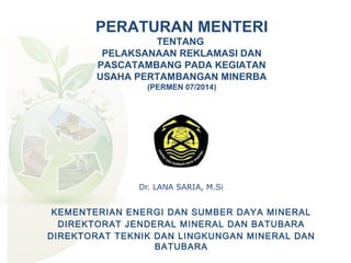 Dr. LANA SARIA, M.Si
PERATURAN MENTERI
TENTANG
PELAKSANAAN REKLAMASI DAN
PASCATAMBANG PADA KEGIATAN
USAHA PERTAMBANGAN MINERBA
(PERMEN 07/2014)
KEMENTERIAN ENERGI DAN SUMBER DAYA MINERAL
DIREKTORAT JENDERAL MINERAL DAN BATUBARA
DIREKTORAT TEKNIK DAN LINGKUNGAN MINERAL DAN
BATUBARA
 