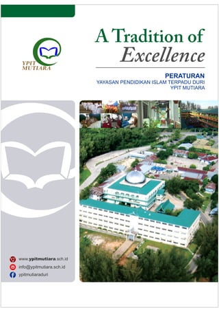 A Tradition of
Excellence
PERATURAN
YAYASAN PENDIDIKAN ISLAM TERPADU DURI
YPIT MUTIARA
www.ypitmutiara.sch.id
ypitmutiaraduri
info@ypitmutiara.sch.id
tk@ypitmutiara.sch.id
sd@ypitmutiara.sch.id
smp@ypitmutiara.sch.id
sma@ypitmutiara.sch.id
 