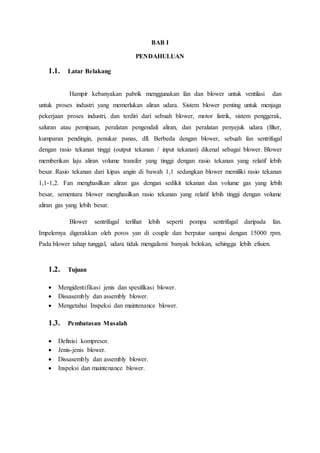 BAB I
PENDAHULUAN
1.1. Latar Belakang
Hampir kebanyakan pabrik menggunakan fan dan blower untuk ventilasi dan
untuk proses industri yang memerlukan aliran udara. Sistem blower penting untuk menjaga
pekerjaan proses industri, dan terdiri dari sebuah blower, motor listrik, sistem penggerak,
saluran atau pemipaan, peralatan pengendali aliran, dan peralatan penyejuk udara (filter,
kumparan pendingin, penukar panas, dll. Berbeda dengan blower, sebuah fan sentrifugal
dengan rasio tekanan tinggi (output tekanan / input tekanan) dikenal sebagai blower. Blower
memberikan laju aliran volume transfer yang tinggi dengan rasio tekanan yang relatif lebih
besar. Rasio tekanan dari kipas angin di bawah 1,1 sedangkan blower memiliki rasio tekanan
1,1-1,2. Fan menghasilkan aliran gas dengan sedikit tekanan dan volume gas yang lebih
besar, sementara blower menghasilkan rasio tekanan yang relatif lebih tinggi dengan volume
aliran gas yang lebih besar.
Blower sentrifugal terlihat lebih seperti pompa sentrifugal daripada fan.
Impelernya digerakkan oleh poros yan di couple dan berputar sampai dengan 15000 rpm.
Pada blower tahap tunggal, udara tidak mengalami banyak belokan, sehingga lebih efisien.
1.2. Tujuan
 Mengidentifikasi jenis dan spesifikasi blower.
 Dissasembly dan assembly blower.
 Mengetahui Inspeksi dan maintenance blower.
1.3. Pembatasan Masalah
 Definisi kompresor.
 Jenis-jenis blower.
 Dissasembly dan assembly blower.
 Inspeksi dan maintenance blower.
 