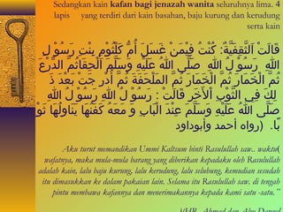 Sedangkan kain kafan bagi jenazah wanita seluruhnya lima . 4 
lapis yang terdiri dari kain basahan, baju kurung dan kerudung 
serta kain 
قَياءلَيتْدا ا َيلثَّمقِبافَييَّمةٌ. :  كُوْانْداتُوْا فِبايْدامَينْدا غَيسَيلَي أُوْامُّ  كَيلْداثُوْاوْدامِبا بِبانْداتِبا رَيسُوْاوْدا لِبا 
اللهِبا رَيسُوْاوْدا لُوْا اللهِبا صَيلَّمى ا اللهُوْا عَيلَييْداهِبا وَيسَيلَّممَي ا َيلْداحِباقَياءثُوْامَّم ا لداِّرْداعَي 
ث مَّم ا لْداخَيمَياءرَي ثُوْامَّم ا لْداخَيمَياءرَي ثُوْامَّم ا لمَيلْداحَيفَيةَي ثُوْامَّم أُوْادْدارِبا جَيتْدا بَيعْداداَي ذَي 
لِبا كَي فِباي ا لثَّموْدابِبا ا ْدالخَيَيرِبا قَياءلَيتْدا :  رَيسُوْاوْدا لُوْا اللهِبا رَيسُوْاوْدا لُوْا اللهِبا 
صَيلَّمى ا اللهُوْا عَيلَييْداهِبا وَيسَيلَّممَي عِبانْداداَي ا لْداباَياءبِبا وَي مَيعَيهُوْا كَيفَينُوْاهَياء يَينَياءوِبالُوْاهَياء ثَيوْدا 
بً اء. (روا ه أحمدا وأبودا ود 
Aku turut memandikan Ummi Kaltsum binti Rasulullah saw.. waktu ( 
wafatnya, maka mula-mula barang yang diberikan kepadaku oleh Rasulullah 
adalah kain, lalu baju kurung, lalu kerudung, lalu selubung, kemudian sesudah 
itu dimasukkan ke dalam pakaian lain. Selama itu Rasulullah saw. di tengah 
pintu membawa kafannya dan menerimakannya kepada kami satu -satu.” 
((HR. Ahmad dan Abu Dawud 
 