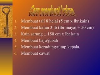 1. Membuat tali 8 helai (5 cm x lbr.kain) 
2. Membuat kafan 3 lb (lbr mayat + 50 cm) 
3. Kain sarung + 150 cm x lbr kain 
4. Membuat baju/jubah 
5. Membuat kerudung/tutup kepala 
6. Membuat cawat 
 