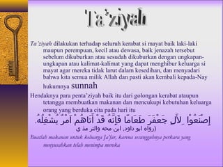 Ta’ziyah dilakukan terhadap seluruh kerabat si mayat baik laki-laki 
maupun perempuan, kecil atau dewasa, baik jenazah tersebut 
sebelum dikuburkan atau sesudah dikuburkan dengan ungkapan-ungkapan 
atau kalimat-kalimat yang dapat menghibur keluarga si 
mayat agar mereka tidak larut dalam kesedihan, dan menyadari 
bahwa kita semua milik Allah dan pasti akan kembali kepada-Nay 
hukumnya sunnah 
Hendaknya para penta’ziyah baik itu dari golongan kerabat ataupun 
tetangga membuatkan makanan dan mencukupi kebutuhan keluarga 
orang yang berduka cita pada hari itu 
إِلُصْغِنَمعُ. وْغِا للَمِلُ جَمعْغِفَمرَم طَمعَماهمًااه فَمإِلُنَّههُ.  قَمدْغِ أَمتَماههُ. مْغِ اَممْغِرٌ ي يُ. شْغِغِلُلُ. هُ. . 
(رواه ابو داود, ابن محه والتر مذ ي 
Buatlah makanan untuk keluarga Ja’far, karena sesungguhnya perkara yang 
menyusahkan telah menimpa mereka 
 