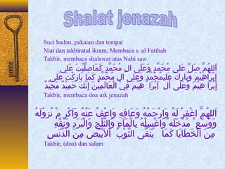 1. Suci badan, pakaian dan tempat 
2. Niat dan takbiratul ikram, Membaca s. al Fatihah 
3. Takbir, membaca shalawat atas Nabi saw. 
اَمللهُ. مَّه صَملِّ  عَملى مُ. حَممَّهدٍ كَ وَمعَملَمى الِلُ مُ. حَممَّهدٍ كَ كَممَماهصلَّهيْغِتَم عَملى . 4 
إِلُبْغِرَماهِلُيْغِمَم وَمبَماهرِلُكْغِ عَمليمُ. حَممَّهدٍ كَ وَمعَملى الِلُ مُ. حَممَّهدٍ كَ كَممَماه بَماهركْغِتَم عَملى 
إِلُبْغِْغِرَما هِلُيْغِمَم وَمعَملى أَملِلُ إَمبْغِرَما هِلُيْغِمَم فِلُيْغِ الْغِعَماهلَممِلُيْغِنَم إِلُنَّهكَم حَممِلُيْغِدٌ ي مَمجِلُيْغِدٌ ي 
5. Takbir, membaca doa utk jenazah 
اَمللهُ. مَّه اغْغِفِلُرْغِ لَمهُ.  وَمارْغِحَممْغِهُ.  وَمعَماهفِلُهِلُ وَماعْغِفُ.  عَمنْغِهُ.  وَماَمكْغِرِلُ مْغِ نُ. زووُ. لَمهُ.  
وَموَمسِّ ع ْ مَمدْغِخَملَمه وَماغْغِسِلُلْغِهُ.  بِلُاهلْغِمَمآءءِلُ وَمالثَّهلْغِجِلُ وَمالْغِبَمرَمدِلُ وَمنَمقِّ هِلُ 
مِلُنَم الْغِخَمطَماهيَماه كَممَماه يُ. نَمقَّهى الثَّهوْغِبُ.  اْغِلابَمْغِيَمضُ.  مِلُنَم الدَّهنَمسِلُ 
Takbir, (doa) dan salam 
 