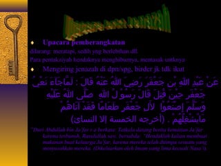 ¨ Upacara pemberangkatan 
dilarang: meratapi, sedih yng berlebihan dll. 
Para pentakziyah hendaknya menghiburnya, memasak untknya 
¨ Mengiring jenazah di dpn/spg, birder jk tdk ikut 
عَعنْيُ عَعبْيُدِيَ اللهِيَ بْيُنِيَ جَععْيُفَعرَع رَعضِيَيَع اللهُ ج عَعنْيُهُ ج قَعاجَلَع : لَعمَّااجَجَعآءءَع نَععْيُيُ ج 
جَععْيُفَعرِيَ حِيَيْيُنَع قُ جتِيَلَع قَعاجَلَع رَعسُ جوْيُ لُ ج اللهِيَ صَعلَّاى ا اللهُ ج عَعلَعيْيُهِيَ 
وَعسَعلَّامَع إِيَصْيُنَععُ جوْيُا للَعِيَ جَععْيُفَعرٍ ط طَععَعاجَمًااجَ فَعقَعدْيُ اَعتَعاجَهُ جمْيُ 
مَعاجَيُ جشْيُغِيَلُ جهُ جمْيُ . (أخرجه الخمسة إل النساجَئ) 
“Dari Abdullah bin Ja’far r.a berkata: Tatkala datang berita kematian Ja’far 
karena terbunuh, Rasulullah saw. bersabda: “Hendaklah kalian membuat 
makanan buat keluarga Ja’far, karena mereka telah ditimpa sesuatu yang 
menyusahkan mereka. (Dikeluarkan oleh Imam yang lima kecuali Nasa’i). 
 