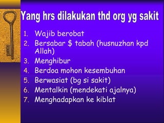 1. Wajib berobat 
2. Bersabar $ tabah (husnuzhan kpd 
Allah) 
3. Menghibur 
4. Berdoa mohon kesembuhan 
5. Berwasiat (bg si sakit) 
6. Mentalkin (mendekati ajalnya) 
7. Menghadapkan ke kiblat 
 