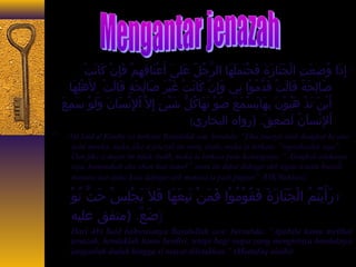 : إِيَذَعا وُ جضِيَعَعتِيَ الْيُجَعنَعاجَزَعةَع فَعحْيُتَعملَعهَعاجَ الرَّاجُ جلُ ج عَعلى اَع أَععْيُنَعاجَقِيَهِيَمْيُ فَعإِيَنْيُ كَعاجَنَعتْيُ 
صَعاجَلِيَحَعةًا قَعاجَلَعتْيُ قَعدَّامُ جوْيُا نِيَي وَعإِيَنْيُ كَعاجَنَعتْيُ غَعيْيُرَع صَعاجَلِيَحَعةٍ ط قَعاجَلَعتْيُ لهَعْيُلِيَهَعاجَ 
أَعيْيُنَع تَعذْيُ هَعبُ جوْيُنَع بِيَهَعاجَيَعسْيُمَععَع صَعوْيُ تَعهَعاجَكُ جلُّ  شَعيْيُئٍ ط إِيَل اْيُلِيَنْيُسَعاجَنَع وَعلَعوْيُ سَعمِيَعَع 
اْيُلِيَنْيُساجََعنُ ج لَعصَععِيَقَع. (رواه البخاجَري) 
“ Abi Said al Khudry r.a berkata: Rasulullah saw. bersabda: “Jika jenazah telah diangkat ke atas 
bahu mereka, maka jika si jenazah itu orang shalih, maka ia berkata: “segerakanlah saya”. 
Dan jika si mayat itu tidak shalih, maka ia berkata pada keluarganya: “Alangkah celakanya 
saya, kemanakah aku akan kau bawa?” suara itu dapat didengar oleh segala sesuatu kecuali 
manusia dan andai kata didengar oleh manusia ia pasti pingsan” (HR Bukhari). 
ا رَعأَعيْيُتُ جمُ ج الْيُجَعنَعاجَزَعةَع فَعقُ جوْيُمُ جوْيُا فَعمَعنْيُ تَعبِيَعَعهَعاجَ فَعلا يَعجْيُلِيَسْيُ حَعتَّا تُ جوْيُ 
(ضَععًا. (متفق عليه 
Dari Abi Said bahwasanya Rasulullah saw. bersabda: “Apabila kamu melihat 
jenazah, hendaklah kamu berdiri, tetapi bagi siapa yang mengirinya hendaknya 
janganlah duduk hingga si mayat diletakkan.” (Muttafaq alaihi) 
 