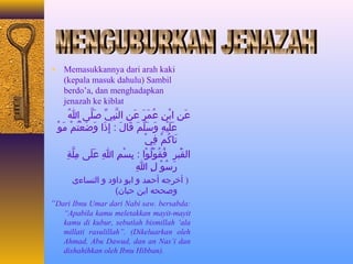 ¨ Memasukkannya dari arah kaki 
(kepala masuk dahulu) Sambil 
berdo’a, dan menghadapkan 
jenazah ke kiblat 
عَعنِيَ ابْيُنِيَ عُ جمَعرَع عَعنِيَ النَّابِيَيِّ  صَعلَّاى ا اللهُ ج 
عَعلَعيْيُهِيَ وَعسَعلَّامَع قَعاجَلَع : إِيَذَعا وَعضَععْيُتُ جمْيُ مَعوْيُ 
تَعاجَكُ جمْيُ فِيَيْيُ 
القْيَُعْيُبرِيَ فُ جقُ جوْيُلُ جوْيُا : بِيَسْيُمِيَ اللهِيَ عَعلَعى ا مِيَلَّاةِيَ 
رَعسُ جوْيُ لِيَ اللهِيَ 
( أخرجه أحمد و ابو داود و النساجَءى 
وصححه ابن حباجَن) 
“Dari Ibnu Umar dari Nabi saw. bersabda: 
“Apabila kamu meletakkan mayit-mayit 
kamu di kubur, sebutlah bismillah ‘ala 
millati rasulillah”. (Dikeluarkan oleh 
Ahmad, Abu Dawud, dan an Nas’i dan 
dishahihkan oleh Ibnu Hibban). 
 