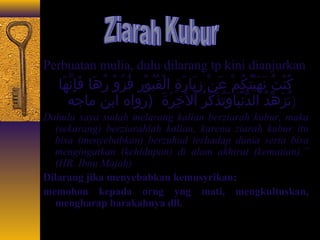 Perbuatan mulia, dulu dilarang tp kini dianjurkan 
كُ جنْيُتُ ج نَعهَعيْيُتُ جكُ جمْيُ عَعنْيُ زِيَيَعاجَرَعةِيَ الْيُقُ جبُ جوْيُرِيَ فُ جزُ جوْيُ رُ جهَعاجَ فَعإِيَنَّاهَعاجَ 
(تُ جزَعهِّ دُ ج الدُّ نْيُيَعاجَوَعتُ جذَعكِّ رُ ج اْيُلخَعِيَرَعةَع (رواه ابن ماجَجه 
Dahulu saya sudah melarang kalian berziarah kubur, maka 
(sekarang) berziarahlah kalian, karena ziarah kubur itu 
bisa (menyebabkan) berzuhud terhadap dunia serta bisa 
mengingatkan (kehidupan) di alam akhirat (kematian).” 
(HR. Ibnu Majah) 
Dilarang jika menyebabkan kemusyrikan: 
memohon kepada orng yng mati, mengkultuskan, 
mengharap barakahnya dll. 
