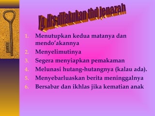1. Menutupkan kedua matanya dan 
mendo’akannya 
2. Menyelimutinya 
3. Segera menyiapkan pemakaman 
4. Melunasi hutang-hutangnya (kalau ada). 
5. Menyebarluaskan berita meninggalnya 
6. Bersabar dan ikhlas jika kematian anak 
 