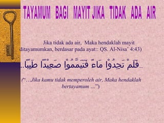 Jika tidak ada air, Maka hendaklah mayit 
ditayamumkan, berdasar pada ayat:: QS. Al-Nisa’ 4:43) 
...فَيلَيمْدا تَيجِباداُوْاوْداا  مَياءءً  فَيتَييَيمَّممُوْاوْداا  صَيعِبايْداداا طَييِباباا... 
(“…Jika kamu tidak memperoleh air, Maka hendaklah 
bertayamum …”) 
 