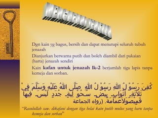 1. Dgn kain yg bagus, bersih dan dapat menutupi seluruh tubuh 
jenazah 
2. Dianjurkan berwarna putih dan boleh diambil dari pakaian 
(harta) jenazah sendiri 
3. Kain kafan untuk jenazah lk-2 berjumlah tiga lapis tanpa 
kemeja dan sorban. 
كُوْافِبانَي رَيسُوْاوْدا لُوْا اللهِبا رَيسُوْاوْدا لُوْا اللهِبا صَيلَّمى ا اللهُوْا عَيلَييْداهِبا وَيسَيلَّممَي فِبايْدا 
ثَيلاثَيَيةِباس أَيثْداوَيا بٍ لس بِبايْداضٍ لس سُوْاسحُوْاوْدا لِبايَيةٍ لس جُوْاداَيدٍ ل لَييْداسَيس فِبايْداهَياء 
قَيمٍ ليْداصٌ. وَيلاعَيَيمَياءمَيةٌ. . (روا ه ا لجماءعة 
“Rasulullah saw. dikafani dengan tiga helai kain putih mulus yang baru tanpa 
kemeja dan sorban” 
 