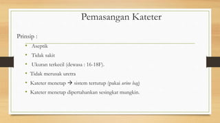 Pemasangan Kateter
Prinsip :
• Aseptik
• Tidak sakit
• Ukuran terkecil (dewasa : 16-18F).
• Tidak merusak uretra
• Kateter menetap  sistem tertutup (pakai urine bag)
• Kateter menetap dipertahankan sesingkat mungkin.
 