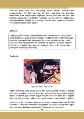 91
Fan belt yang baru akan merentang sedikit setelah beberapa hari
pengoperasian. Fan belt baru dan fan belt yang lama bila digunakan
bersamaan akan menyebabkan tegangan berlebih pada fan belt baru. Saat
dilakukan penyetelan pada fan belt yang akan terjadi adalah fan belt baru akan
kencang sebelum fan belt lama sehingga fan belt baru yang akan menerima
beban secara keseluruhan beban.
CATATAN :
Tegangan pada fan belt yang berlebihan akan menyebabkan bearing water
pump dan bearing pulley menerima beban yang berlebihan. Hal tersebut juga
membuat keausan fan belt lebih cepat. Tegangan pada fan belt yang tidak
cukup (kendor) menyebabkan fan belt akan slip sehingga fan akan berputar
lebih lambat. Fan belt harus lentur kurang lebih 10 mm (0,4‖) ketika ditekan
pada jarak terpanjang lintasannya.
Fan Clutch
Gambar 10.93 Fan clutch
Pada unit vehicle yang menggunakan fan clutch (Gambar 10.93), jika terjadi
slip pada fan clutch dapat menyebabkan berkurangnya aliran udara. Apabila
terjadi kerusakan pada clutch dapat menyebabkan fan tidak bisa berputar
sehingga tidak ada aliran udara untuk mendinginkan coolant di dalam radiator.
Untuk mengukur kecepatan putaran fan dapat menggunakan alat 9U7400
Multitach II kemudian bandingkan kecepatan fan dengan kecepatan engine
sehingga dapat diketahui apakah clutch beroperasi dengan benar.
 