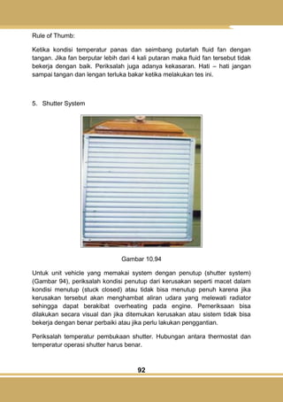 92
Rule of Thumb:
Ketika kondisi temperatur panas dan seimbang putarlah fluid fan dengan
tangan. Jika fan berputar lebih dari 4 kali putaran maka fluid fan tersebut tidak
bekerja dengan baik. Periksalah juga adanya kekasaran. Hati – hati jangan
sampai tangan dan lengan terluka bakar ketika melakukan tes ini.
5. Shutter System
Gambar 10.94
Untuk unit vehicle yang memakai system dengan penutup (shutter system)
(Gambar 94), periksalah kondisi penutup dari kerusakan seperti macet dalam
kondisi menutup (stuck closed) atau tidak bisa menutup penuh karena jika
kerusakan tersebut akan menghambat aliran udara yang melewati radiator
sehingga dapat berakibat overheating pada engine. Pemeriksaan bisa
dilakukan secara visual dan jika ditemukan kerusakan atau sistem tidak bisa
bekerja dengan benar perbaiki atau jika perlu lakukan penggantian.
Periksalah temperatur pembukaan shutter. Hubungan antara thermostat dan
temperatur operasi shutter harus benar.
 
