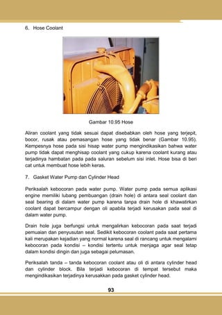 93
6. Hose Coolant
Gambar 10.95 Hose
Aliran coolant yang tidak sesuai dapat disebabkan oleh hose yang terjepit,
bocor, rusak atau pemasangan hose yang tidak benar (Gambar 10.95).
Kempesnya hose pada sisi hisap water pump mengindikasikan bahwa water
pump tidak dapat menghisap coolant yang cukup karena coolant kurang atau
terjadinya hambatan pada pada saluran sebelum sisi inlet. Hose bisa di beri
cat untuk membuat hose lebih keras.
7. Gasket Water Pump dan Cylinder Head
Periksalah kebocoran pada water pump. Water pump pada semua aplikasi
engine memiliki lubang pembuangan (drain hole) di antara seal coolant dan
seal bearing di dalam water pump karena tanpa drain hole di khawatirkan
coolant dapat bercampur dengan oli apabila terjadi kerusakan pada seal di
dalam water pump.
Drain hole juga berfungsi untuk mengalirkan kebocoran pada saat terjadi
pemuaian dan penyusutan seal. Sedikit kebocoran coolant pada saat pertama
kali merupakan kejadian yang normal karena seal di rancang untuk mengalami
kebocoran pada kondisi – kondisi tertentu untuk menjaga agar seal tetap
dalam kondisi dingin dan juga sebagai pelumasan.
Periksalah tanda – tanda kebocoran coolant atau oli di antara cylinder head
dan cylinder block. Bila terjadi kebocoran di tempat tersebut maka
mengindikasikan terjadinya kerusakkan pada gasket cylinder head.
 
