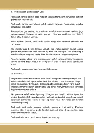 94
8. Pemeriksaan–pemeriksaan Lain
Periksalah kondisi gasket pada radiator cap jika mengalami kerusakan gantilah
gasket atau radiator cap.
Periksalah kondisi permukaan untuk gasket radiator. Permukaan tersebut
harus halus dan datar.
Pada aplikasi gas engine, pada saluran manifold dan converter terdapat juga
saluran coolant di dalamnya sehingga perlu diperiksa dari kebocoran baik di
dalam atau di bagian luarnya.
Pada aplikasi vehicle, periksalah kondisi rangkaian pemanas (heater) dari
kebocoran.
Jika radiator cap di ikat dengan sebuah stud maka pastikan kontak antara
gasket dan permukaan pada radiator top tank tertutup rapat. Jika stud yang di
pakai terlalu panjang atau rusak tidak dapat menyekat dengan sempurna.
Pada kompresor udara yang menggunakan jacket water periksalah kebocoran
karena coolant dapat masuk ke kompressor atau coolant akan kemasukan
udara.
Periksalah recovery pipe dan hose dari kebocoran.
PERINGATAN :
Jangan melakukan disassemble pada relief valve pada sistem pendingin jika
radiator cap belum di lepas dari radiator dan tekanan pada sistem pendingin
belum dikeluarkan (di-release). Tekanan pada sistem pendingin yang masih
tinggi akan menyebabkan coolant atau uap panas menyembur keluar sehingga
dapat menyebabkan cidera.
Jika pressure relief valve dipasang di bagian atas tangki radiator lepas dan
periksa kondisi relief valve kemudian periksa juga kondisi permukaan gasket.
Bersihkan permukaan untuk memasang relief valve dari karat dan kotoran
sebelum di pasang.
Periksalah seal pada governor setelah melakukan fuel setting. Pastikan
machine tidak beroperasi pada kondisi overload atau di operasikan pada
torque converter stall speed.
Periksalah slip pada clutch transmission dan steering.
 