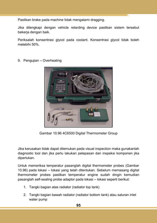 95
Pastikan brake pada machine tidak mengalami dragging.
Jika dilengkapi dengan vehicle retarding device pastikan sistem tersebut
bekerja dengan baik.
Periksalah konsentrasi glycol pada coolant. Konsentrasi glycol tidak boleh
melebihi 50%.
9. Pengujian – Overheating
Gambar 10.96 4C6500 Digital Thermometer Group
Jika kerusakan tidak dapat ditemukan pada visual inspection maka gunakanlah
diagnostic tool dan jika perlu lakukan pelepasan dan inspeksi komponen jika
diperlukan.
Untuk memeriksa temperatur pasanglah digital thermometer probes (Gambar
10.96) pada lokasi – lokasi yang telah ditentukan. Sebelum memasang digital
thermometer probes pastikan temperatur engine sudah dingin kemudian
pasanglah self-sealing probe adaptor pada lokasi – lokasi seperti berikut:
1. Tangki bagian atas radiator (radiator top tank)
2. Tangki bagian bawah radiator (radiator bottom tank) atau saluran inlet
water pump
 