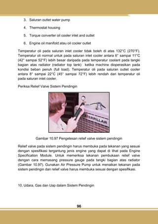 96
3. Saluran outlet water pump
4. Thermostat housing
5. Torque converter oil cooler inlet and outlet
6. Engine oil manifold atau oil cooler outlet
Temperatur oli pada saluran inlet cooler tidak boleh di atas 132°C (270°F).
Temperatur oli normal untuk pada saluran inlet cooler antara 6° sampai 11°C
(42° sampai 52°F) lebih besar daripada pada temperatur coolant pada tangki
bagian atas radiator (radiator top tank) ketika machine dioperasikan pada
kondisi beban penuh (full load). Temperatur oli pada saluran outlet cooler
antara 8° sampai 22°C (45° sampai 72°F) lebih rendah dari temperatur oli
pada saluran inlet cooler.
Periksa Relief Valve Sistem Pendingin
Gambar 10.97 Pengetesan relief valve sistem pendingin
Relief valve pada sistem pendingin harus membuka pada tekanan yang sesuai
dengan spesifikasi tergantung jenis engine yang dapat di lihat pada Engine
Specification Module. Untuk memeriksa tekanan pembukaan relief valve
dengan cara memasang pressure gauge pada tangki bagian atas radiator
(Gambar 10.97). Gunakan Air Pressure Pump untuk menaikan tekanan pada
sistem pendingin dan relief valve harus membuka sesuai dengan spesifikasi.
10. Udara, Gas dan Uap dalam Sistem Pendingin
 