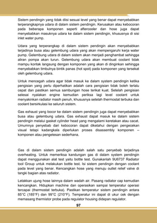 97
Sistem pendingin yang tidak diisi sesuai level yang benar dapat menyebabkan
terperangkapnya udara di dalam sistem pendingin. Kerusakan atau kebocoran
pada beberapa komponen seperti aftercooler dan hose juga dapat
menyebabkan masuknya udara ke dalam sistem pendingin, khususnya di sisi
inlet water pump.
Udara yang terperangkap di dalam sistem pendingin akan menyebabkan
terjadinya busa atau gelembung udara yang akan mempengaruhi kerja water
pump. Gelembung udara di dalam sistem akan menjadi penghambat sehingga
aliran pompa akan turun. Gelembung udara akan membuat coolant tidak
mampu kontak langsung dengan komponen yang akan di dinginkan sehingga
menyebabkan timbulnya bintik panas (hot spot) pada komponen yang tersekat
oleh gelembung udara.
Untuk mencegah udara agar tidak masuk ke dalam system pendingin ketika
pengisian yang perlu diperhatikan adalah cara pengisian tidak boleh terlalu
cepat dan pastikan semua sambungan hose terikat kuat. Setelah pengisian
selesai nyalakan engine kemudian periksa lagi level coolant untuk
menyakinkan radiator masih penuh, khususnya setelah thermostat terbuka dan
coolant bersirkulasi ke seluruh sistem.
Gas exhaust yang bocor ke dalam sistem pendingin juga dapat menyebabkan
busa atau gelembung udara. Gas exhaust dapat masuk ke dalam sistem
pendingin melalui gasket cylinder head yang mengalami keretakan atau cacat.
Umumnya penyebab dari kebocoran dapat diketahui dengan pengecekan
visual tetapi kadangkala diperlukan proses disassembly komponen –
komponen atau pengetesan sederhana.
Gas di dalam sistem pendingin adalah salah satu penyebab terjadinya
overheating. Untuk memeriksa kandungan gas di dalam system pendingin
dapat menggunakan alat test yaitu bottle test. Gunakanlah 9U6737 Radiator
tool Group untuk melakukan bottle test. Isi sistem pendingin dengan coolant
pada level yang benar. Kencangkan hose yang menuju outlet relief valve di
tangki bagian atas radiator.
Letakkan ujung hose lainnya dalam wadah air. Pasang radiator cap kemudian
kencangkan. Hidupkan machine dan operasikan sampai temperatur operasi
tercapai (thermostat terbuka). Pastikan temperatur sistem pendingin antara
85°C (185°F) dan 99°C (210°F). Temperatur ini dapat di ukur cek dengan
memasang thermistor probe pada regulator housing didepan regulator.
 