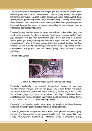98
Test ini hanya untuk memeriksa kandungan gas bukan uap air karena pada
kondisi yang sama akan menghasilkan kondisi yang hampir sama jika
temperatur meningkat. Lihatlah jumlah gelembung udara dalam wadah kaca
(glass jar) jika gelembung udara hanya terlihat kadang – kadang maka disana
tidak ada udara atau gas dalam sistem pendingin. Tetapi jika gelembung udara
berjumlah banyak dan terus – menerus muncul hal itu menunjukkan adanya
udara atau gas hasil pembakaran.
Pre-combustion chamber yang pemasangannya kendor, kerusakan seal pre-
combustion chamber, kendornya cylinder head atau rusaknya gasket head
juga menyebabkan gas hasil pembakaran dapat bocor dan masuk ke dalam
sistem pendingin. Pengecekan yang sederhana dapat dilakukan dengan cara
mengisi penuh radiator dengan coolant kemudian lepaslah radiator cap lalu
nyalakan engine. Gelembung udara yang muncul di tangki bagian atas radiator
menunjukkan adanya gas hasil pembakaran yang masuk ke dalam sistem
pendingin.
Temperature Gauge
Gambar 10.98 Pemeriksaan coolant temperature gauge
Periksalah keakuratan dari coolant temperature gauge dengan cara
membandingkan nilai yang di baca oleh gauge temperature dengan nilai actual
temperatur coolant di dalam thermostat housing (Gambar 98). Pada coolant
temperature gauge tipe lama untuk sistem pendingin bertekanan harus
dikalibrasi untuk memperingatkan overheating pada temperatur sekitar 108°C
(226°F) atau 113°C (235°F) pada beberapa model.
Pasanglah thermometer probe pada water temperature regulator housing
kemudian hidupkan engine sampai mencapai temperatur kerja.
Ketika engine telah mencapai temperatur kerja bandingkanlah temperatur yang
terbaca pada thermometer group dengan yang terbaca pada gauge. Jika pada
gauge menunjukkan overheating sedangkan pada thermometer group
 
