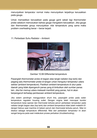 99
menunjukkan temperatur normal maka menunjukkan terjadinya kerusakkan
pada gauge.
Untuk memastikan kerusakkan pada gauge ganti sekali lagi thermometer
probe sebelum memutuskan bahwa gauge mengalami kerusakkan. Jika gauge
dan thermometer group menunjukkan nilai temperature yang sama maka
problem overheating benar – benar terjadi.
11. Perbedaan Suhu Radiator – Ambient
Gambar 10.99 Differential temperature
Pasanglah thermometer probe di bagian atas tangki radiator (top tank) dan
pegang satu thermometer probe di tangan untuk mengukur temperatur udara
sekitar (ambient temperature). Pastikan ambient temperature di ukur pada
daerah yang tidak dipengaruhi panas yang di timbulkan oleh sumber panas
lain. Jika fan meniup udara melewati manifold yang panas, hal ini akan
berpengaruh terhadap pembacaan ambient temperature.
Jika sistem pendingin menggunakan shunt line, pasanglah probe pada water
temperature regulator housing outlet. Dengan engine telah mencapai kondisi
temperature kerja operasi dan thermostat terbuka penuh perbedaan temperatur pada
radiator tangki bagian atas (top tank) dan ambient temperature tidak boleh melebihi 61
derajat Celcius saat machine di bebani penuh dan thermostat terbuka penuh. Nilai ini
disebut sebagai temperature differential. Nilai dari perbedaan temperatur ini akan
sangat berguna pada saat melakukan proses perbaikan (troubleshooting).
 
