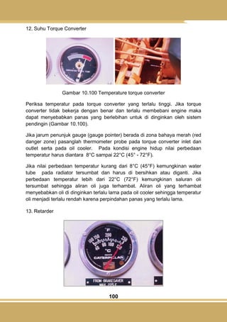 100
12. Suhu Torque Converter
Gambar 10.100 Temperature torque converter
Periksa temperatur pada torque converter yang terlalu tinggi. Jika torque
converter tidak bekerja dengan benar dan terlalu membebani engine maka
dapat menyebabkan panas yang berlebihan untuk di dinginkan oleh sistem
pendingin (Gambar 10.100).
Jika jarum penunjuk gauge (gauge pointer) berada di zona bahaya merah (red
danger zone) pasanglah thermometer probe pada torque converter inlet dan
outlet serta pada oil cooler. Pada kondisi engine hidup nilai perbedaan
temperatur harus diantara 8°C sampai 22°C (45° - 72°F).
Jika nilai perbedaan temperatur kurang dari 8°C (45°F) kemungkinan water
tube pada radiator tersumbat dan harus di bersihkan atau diganti. Jika
perbedaan temperatur lebih dari 22°C (72°F) kemungkinan saluran oli
tersumbat sehingga aliran oli juga terhambat. Aliran oli yang terhambat
menyebabkan oli di dinginkan terlalu lama pada oil cooler sehingga temperatur
oli menjadi terlalu rendah karena perpindahan panas yang terlalu lama.
13. Retarder
 