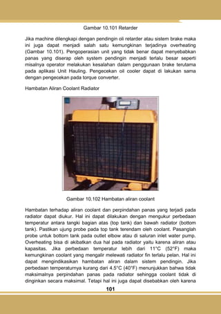 101
Gambar 10.101 Retarder
Jika machine dilengkapi dengan pendingin oli retarder atau sistem brake maka
ini juga dapat menjadi salah satu kemungkinan terjadinya overheating
(Gambar 10.101). Pengoperasian unit yang tidak benar dapat menyebabkan
panas yang diserap oleh system pendingin menjadi terlalu besar seperti
misalnya operator melakukan kesalahan dalam penggunaan brake terutama
pada aplikasi Unit Hauling. Pengecekan oil cooler dapat di lakukan sama
dengan pengecekan pada torque converter.
Hambatan Aliran Coolant Radiator
Gambar 10.102 Hambatan aliran coolant
Hambatan terhadap aliran coolant dan perpindahan panas yang terjadi pada
radiator dapat diukur. Hal ini dapat dilakukan dengan mengukur perbedaan
temperatur antara tangki bagian atas (top tank) dan bawah radiator (bottom
tank). Pastikan ujung probe pada top tank terendam oleh coolant. Pasanglah
probe untuk bottom tank pada outlet elbow atau di saluran inlet water pump.
Overheating bisa di akibatkan dua hal pada radiator yaitu karena aliran atau
kapasitas. Jika perbedaan temperatur lebih dari 11°C (52°F) maka
kemungkinan coolant yang mengalir melewati radiator fin terlalu pelan. Hal ini
dapat mengindikasikan hambatan aliran dalam sistem pendingin. Jika
perbedaan temperaturnya kurang dari 4.5°C (40°F) menunjukkan bahwa tidak
maksimalnya perpindahan panas pada radiator sehingga coolant tidak di
dinginkan secara maksimal. Tetapi hal ini juga dapat disebabkan oleh karena
 