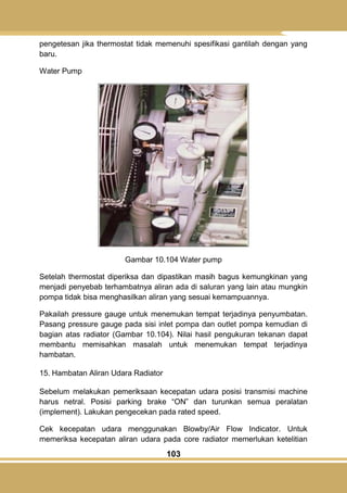 103
pengetesan jika thermostat tidak memenuhi spesifikasi gantilah dengan yang
baru.
Water Pump
Gambar 10.104 Water pump
Setelah thermostat diperiksa dan dipastikan masih bagus kemungkinan yang
menjadi penyebab terhambatnya aliran ada di saluran yang lain atau mungkin
pompa tidak bisa menghasilkan aliran yang sesuai kemampuannya.
Pakailah pressure gauge untuk menemukan tempat terjadinya penyumbatan.
Pasang pressure gauge pada sisi inlet pompa dan outlet pompa kemudian di
bagian atas radiator (Gambar 10.104). Nilai hasil pengukuran tekanan dapat
membantu memisahkan masalah untuk menemukan tempat terjadinya
hambatan.
15. Hambatan Aliran Udara Radiator
Sebelum melakukan pemeriksaan kecepatan udara posisi transmisi machine
harus netral. Posisi parking brake ―ON‖ dan turunkan semua peralatan
(implement). Lakukan pengecekan pada rated speed.
Cek kecepatan udara menggunakan Blowby/Air Flow Indicator. Untuk
memeriksa kecepatan aliran udara pada core radiator memerlukan ketelitian
 