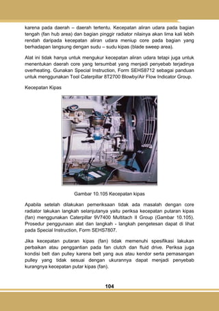 104
karena pada daerah – daerah tertentu. Kecepatan aliran udara pada bagian
tengah (fan hub area) dan bagian pinggir radiator nilainya akan lima kali lebih
rendah daripada kecepatan aliran udara meniup core pada bagian yang
berhadapan langsung dengan sudu – sudu kipas (blade sweep area).
Alat ini tidak hanya untuk mengukur kecepatan aliran udara tetapi juga untuk
menentukan daerah core yang tersumbat yang menjadi penyebab terjadinya
overheating. Gunakan Special Instruction, Form SEHS8712 sebagai panduan
untuk menggunakan Tool Caterpillar 8T2700 Blowby/Air Flow Indicator Group.
Kecepatan Kipas
Gambar 10.105 Kecepatan kipas
Apabila setelah dilakukan pemeriksaan tidak ada masalah dengan core
radiator lakukan langkah selanjutanya yaitu periksa kecepatan putaran kipas
(fan) menggunakan Caterpillar 9V7400 Multitach II Group (Gambar 10.105).
Prosedur penggunaan alat dan langkah - langkah pengetesan dapat di lihat
pada Special Instruction, Form SEHS7807.
Jika kecepatan putaran kipas (fan) tidak memenuhi spesifikasi lakukan
perbaikan atau penggantian pada fan clutch dan fluid drive. Periksa juga
kondisi belt dan pulley karena belt yang aus atau kendor serta pemasangan
pulley yang tidak sesuai dengan ukurannya dapat menjadi penyebab
kurangnya kecepatan putar kipas (fan).
 