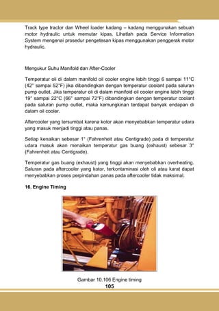 105
Track type tractor dan Wheel loader kadang – kadang menggunakan sebuah
motor hydraulic untuk memutar kipas. Lihatlah pada Service Information
System mengenai prosedur pengetesan kipas menggunakan penggerak motor
hydraulic.
Mengukur Suhu Manifold dan After-Cooler
Temperatur oli di dalam manifold oil cooler engine lebih tinggi 6 sampai 11°C
(42° sampai 52°F) jika dibandingkan dengan temperatur coolant pada saluran
pump outlet. Jika temperatur oli di dalam manifold oil cooler engine lebih tinggi
19° sampai 22°C (66° sampai 72°F) dibandingkan dengan temperatur coolant
pada saluran pump outlet, maka kemungkinan terdapat banyak endapan di
dalam oil cooler.
Aftercooler yang tersumbat karena kotor akan menyebabkan temperatur udara
yang masuk menjadi tinggi atau panas.
Setiap kenaikan sebesar 1° (Fahrenheit atau Centigrade) pada di temperatur
udara masuk akan menaikan temperatur gas buang (exhaust) sebesar 3°
(Fahrenheit atau Centigrade).
Temperatur gas buang (exhaust) yang tinggi akan menyebabkan overheating.
Saluran pada aftercooler yang kotor, terkontaminasi oleh oli atau karat dapat
menyebabkan proses perpindahan panas pada aftercooler tidak maksimal.
16. Engine Timing
Gambar 10.106 Engine timing
 