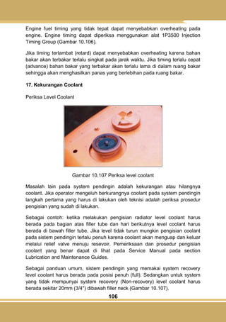 106
Engine fuel timing yang tidak tepat dapat menyebabkan overheating pada
engine. Engine timing dapat diperiksa menggunakan alat 1P3500 Injection
Timing Group (Gambar 10.106).
Jika timing terlambat (retard) dapat menyebabkan overheating karena bahan
bakar akan terbakar terlalu singkat pada jarak waktu. Jika timing terlalu cepat
(advance) bahan bakar yang terbakar akan terlalu lama di dalam ruang bakar
sehingga akan menghasilkan panas yang berlebihan pada ruang bakar.
17. Kekurangan Coolant
Periksa Level Coolant
Gambar 10.107 Periksa level coolant
Masalah lain pada system pendingin adalah kekurangan atau hilangnya
coolant. Jika operator mengeluh berkurangnya coolant pada system pendingin
langkah pertama yang harus di lakukan oleh teknisi adalah periksa prosedur
pengisian yang sudah di lakukan.
Sebagai contoh: ketika melakukan pengisian radiator level coolant harus
berada pada bagian atas filler tube dan hari berikutnya level coolant harus
berada di bawah filler tube. Jika level tidak turun mungkin pengisian coolant
pada sistem pendingin terlalu penuh karena coolant akan menguap dan keluar
melalui relief valve menuju resevoir. Pemeriksaan dan prosedur pengisian
coolant yang benar dapat di lihat pada Service Manual pada section
Lubrication and Maintenance Guides.
Sebagai panduan umum, sistem pendingin yang memakai system recovery
level coolant harus berada pada posisi penuh (full). Sedangkan untuk system
yang tidak mempunyai system recovery (Non-recovery) level coolant harus
berada sekitar 20mm (3/4") dibawah filler neck (Gambar 10.107).
 