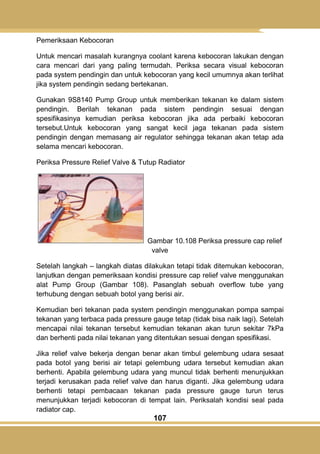 107
Pemeriksaan Kebocoran
Untuk mencari masalah kurangnya coolant karena kebocoran lakukan dengan
cara mencari dari yang paling termudah. Periksa secara visual kebocoran
pada system pendingin dan untuk kebocoran yang kecil umumnya akan terlihat
jika system pendingin sedang bertekanan.
Gunakan 9S8140 Pump Group untuk memberikan tekanan ke dalam sistem
pendingin. Berilah tekanan pada sistem pendingin sesuai dengan
spesifikasinya kemudian periksa kebocoran jika ada perbaiki kebocoran
tersebut.Untuk kebocoran yang sangat kecil jaga tekanan pada sistem
pendingin dengan memasang air regulator sehingga tekanan akan tetap ada
selama mencari kebocoran.
Periksa Pressure Relief Valve & Tutup Radiator
Gambar 10.108 Periksa pressure cap relief
valve
Setelah langkah – langkah diatas dilakukan tetapi tidak ditemukan kebocoran,
lanjutkan dengan pemeriksaan kondisi pressure cap relief valve menggunakan
alat Pump Group (Gambar 108). Pasanglah sebuah overflow tube yang
terhubung dengan sebuah botol yang berisi air.
Kemudian beri tekanan pada system pendingin menggunakan pompa sampai
tekanan yang terbaca pada pressure gauge tetap (tidak bisa naik lagi). Setelah
mencapai nilai tekanan tersebut kemudian tekanan akan turun sekitar 7kPa
dan berhenti pada nilai tekanan yang ditentukan sesuai dengan spesifikasi.
Jika relief valve bekerja dengan benar akan timbul gelembung udara sesaat
pada botol yang berisi air tetapi gelembung udara tersebut kemudian akan
berhenti. Apabila gelembung udara yang muncul tidak berhenti menunjukkan
terjadi kerusakan pada relief valve dan harus diganti. Jika gelembung udara
berhenti tetapi pembacaan tekanan pada pressure gauge turun terus
menunjukkan terjadi kebocoran di tempat lain. Periksalah kondisi seal pada
radiator cap.
 