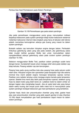 108
Periksa Gas Hasil Pembakaran pada Sistem Pendingin
Gambar 10.109 Pemeriksaan gas pada sistem pendingin
Jika pada pemeriksaan menggunakan pump group menunjukkan indikasi
terjadinya kebocoran pada system pendingin tetapi bukan kebocoran eksternal
melainkan kebocoran internal maka langkah yang harus di lakukan oleh teknisi
adalah memeriksa kemungkinan adanya gas buang yang masuk ke dalam
system pendingin.
Bukalah radiator cap kemudian hidupkan engine dengan beban. Periksalah
timbulnya gelembung udara yang ada pada coolant, jika gelembung udara
tidak mudah terlihat gunakan Bottle test untuk memudahkan dalam
mengidentifikasi adanya gelembung udara pada coolant system pendingin
(Gambar 10.109).
Sebelum menggunakan Bottle Test, pastikan sistem pendingin sudah terisi
dengan benar. Gunakanlah kawat untuk menjaga relief valve pada radiator cap
tetap terbuka. Pasang radiator cap dan kencangkan.
Pasang hose pada ujung overflow tube atau pasang hose pada saluran outlet
relief valve. Hidupkan engine dan operasikan pada kecepatan high idle selama
minimal lima menit setelah engine mencapai temperatur operasi normal.
Pastikan core radiator tertutup untuk menjaga engine berada pada temperatur
operasi. Setelah lima menit atau lebih pada temperatur operasi, letakkan ujung
hose ke dalam botol yang telah berisi air. Letakkan botol ke dalam ember air
dengan bagian atas menghadap bawah. Jika air pada botol ada yang keluar
dalam waktu kurang dari empat puluh detik maka hal ini menunjukkan pada
system pendingin terdapat kebocoran gas hasil pembakaran yang berlebihan.
Cylinder head, block dan precombustion chamber yang retak, gasket head
atau seal precombustion chamber yang jelek seperti gambar di atas (Gambar
10.109) dapat menyebabkan gas hasil pembakaran dapat masuk ke dalam
sistem pendingin.
 