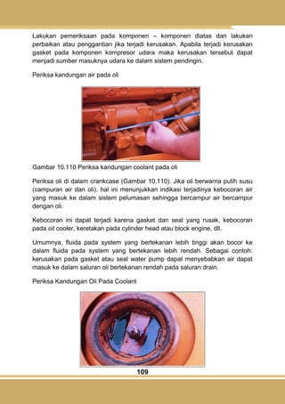 109
Lakukan pemeriksaan pada komponen – komponen diatas dan lakukan
perbaikan atau penggantian jika terjadi kerusakan. Apabila terjadi kerusakan
gasket pada komponen kompresor udara maka kerusakan tersebut dapat
menjadi sumber masuknya udara ke dalam sistem pendingin.
Periksa kandungan air pada oli
Gambar 10.110 Periksa kandungan coolant pada oli
Periksa oli di dalam crankcase (Gambar 10.110). Jika oli berwarna putih susu
(campuran air dan oli), hal ini menunjukkan indikasi terjadinya kebocoran air
yang masuk ke dalam sistem pelumasan sehingga bercampur air bercampur
dengan oli.
Kebocoran ini dapat terjadi karena gasket dan seal yang rusak, kebocoran
pada oil cooler, keretakan pada cylinder head atau block engine, dll.
Umumnya, fluida pada system yang bertekanan lebih tinggi akan bocor ke
dalam fluida pada system yang bertekanan lebih rendah. Sebagai contoh:
kerusakan pada gasket atau seal water pump dapat menyebabkan air dapat
masuk ke dalam saluran oli bertekanan rendah pada saluran drain.
Periksa Kandungan Oli Pada Coolant
 