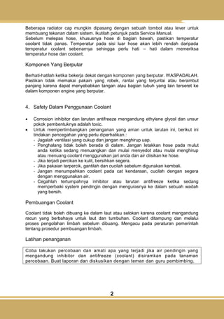 2
Beberapa radiator cap mungkin dipasang dengan sebuah tombol atau lever untuk
membuang tekanan dalam sistem. Ikutilah petunjuk pada Service Manual.
Sebelum melepas hose, khususnya hose di bagian bawah, pastikan temperatur
coolant tidak panas. Temperatur pada sisi luar hose akan lebih rendah daripada
temperatur coolant sebenarnya sehingga perlu hati – hati dalam memeriksa
temperatur hose dan coolant.
Komponen Yang Berputar
Berhati-hatilah ketika bekerja dekat dengan komponen yang berputar. WASPADALAH.
Pastikan tidak memakai pakain yang robek, rantai yang terjuntai atau berambut
panjang karena dapat menyebabkan tangan atau bagian tubuh yang lain terseret ke
dalam komponen engine yang berputar.
4. Safety Dalam Penggunaan Coolant
 Corrosion inhibitor dan larutan antifreeze mengandung ethylene glycol dan unsur
pokok pembentuknya adalah toxic.
 Untuk mempertimbangkan penanganan yang aman untuk larutan ini, berikut ini
tindakan pencegahan yang perlu diperhatikan :
- Jagalah ventilasi yang cukup dan jangan menghirup uap.
- Penghalang tidak boleh berada di dalam. Jangan letakkan hose pada mulut
anda ketika sedang menuangkan dan mulai menyedot atau mulai menghirup
atau menuang coolant menggunakan jari anda dan air diisikan ke hose.
- Jika terjadi percikan ke kulit, bersihkan segera.
- Jika pakaian terpercik, gantilah dan cucilah sebelum digunakan kembali.
- Jangan menumpahkan coolant pada cat kendaraan, cucilah dengan segera
dengan menggunakan air.
- Cegahlah tertumpahnya inhibitor atau larutan antifreeze ketika sedang
memperbaiki system pendingin dengan mengurasnya ke dalam sebuah wadah
yang bersih.
Pembuangan Coolant
Coolant tidak boleh dibuang ke dalam laut atau selokan karena coolant mengandung
racun yang berbahaya untuk laut dan tumbuhan. Coolant ditampung dan melalui
proses pengolahan limbah sebelum dibuang. Mengacu pada peraturan pemerintah
tentang prosedur pembuangan limbah.
Latihan penanganan
Coba lakukan percobaan dan amati apa yang terjadi jika air pendingin yang
mengandung inhibitor dan antifreeze (coolant) disiramkan pada tanaman
percobaan. Buat laporan dan diskusikan dengan teman dan guru pembimbing.
 