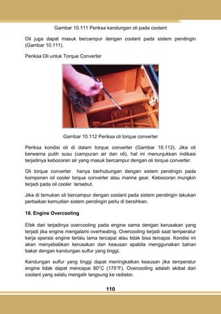 110
Gambar 10.111 Periksa kandungan oli pada coolant
Oli juga dapat masuk bercampur dengan coolant pada sistem pendingin
(Gambar 10.111).
Periksa Oli untuk Torque Converter
Gambar 10.112 Periksa oli torque converter
Periksa kondisi oli di dalam torque converter (Gambar 10.112). Jika oli
berwarna putih susu (campuran air dan oli), hal ini menunjukkan indikasi
terjadinya kebocoran air yang masuk bercampur dengan oli torque converter.
Oli torque converter hanya berhubungan dengan sistem pendingin pada
komponen oil cooler torque converter atau marine gear. Kebocoran mungkin
terjadi pada oil cooler tersebut.
Jika di temukan oli bercampur dengan coolant pada sistem pendingin lakukan
perbaikan kemudian sistem pendingin perlu di bersihkan.
18. Engine Overcooling
Efek dari terjadinya overcooling pada engine sama dengan kerusakan yang
terjadi jika engine mengalami overheating. Overcooling terjadi saat temperatur
kerja operasi engine terlalu lama tercapai atau tidak bisa tercapai. Kondisi ini
akan menyebabkan kerusakan dan keausan apabila menggunakan bahan
bakar dengan kandungan sulfur yang tinggi.
Kandungan sulfur yang tinggi dapat meningkatkan keausan jika temperatur
engine tidak dapat mencapai 80°C (175°F). Overcooling adalah akibat dari
coolant yang selalu mengalir langsung ke radiator.
 