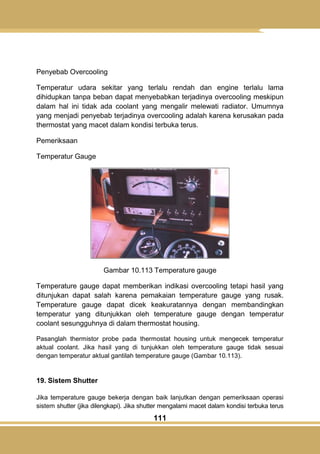 111
Penyebab Overcooling
Temperatur udara sekitar yang terlalu rendah dan engine terlalu lama
dihidupkan tanpa beban dapat menyebabkan terjadinya overcooling meskipun
dalam hal ini tidak ada coolant yang mengalir melewati radiator. Umumnya
yang menjadi penyebab terjadinya overcooling adalah karena kerusakan pada
thermostat yang macet dalam kondisi terbuka terus.
Pemeriksaan
Temperatur Gauge
Gambar 10.113 Temperature gauge
Temperature gauge dapat memberikan indikasi overcooling tetapi hasil yang
ditunjukan dapat salah karena pemakaian temperature gauge yang rusak.
Temperature gauge dapat dicek keakuratannya dengan membandingkan
temperatur yang ditunjukkan oleh temperature gauge dengan temperatur
coolant sesungguhnya di dalam thermostat housing.
Pasanglah thermistor probe pada thermostat housing untuk mengecek temperatur
aktual coolant. Jika hasil yang di tunjukkan oleh temperature gauge tidak sesuai
dengan temperatur aktual gantilah temperature gauge (Gambar 10.113).
19. Sistem Shutter
Jika temperature gauge bekerja dengan baik lanjutkan dengan pemeriksaan operasi
sistem shutter (jika dilengkapi). Jika shutter mengalami macet dalam kondisi terbuka terus
 