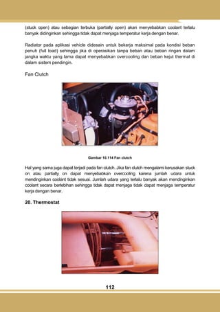112
(stuck open) atau sebagian terbuka (partially open) akan menyebabkan coolant terlalu
banyak didinginkan sehingga tidak dapat menjaga temperatur kerja dengan benar.
Radiator pada aplikasi vehicle didesain untuk bekerja maksimal pada kondisi beban
penuh (full load) sehingga jika di operasikan tanpa beban atau beban ringan dalam
jangka waktu yang lama dapat menyebabkan overcooling dan beban kejut thermal di
dalam sistem pendingin.
Fan Clutch
Gambar 10.114 Fan clutch
Hal yang sama juga dapat terjadi pada fan clutch. Jika fan clutch mengalami kerusakan stuck
on atau partially on dapat menyebabkan overcooling karena jumlah udara untuk
mendinginkan coolant tidak sesuai. Jumlah udara yang terlalu banyak akan mendinginkan
coolant secara berlebihan sehingga tidak dapat menjaga tidak dapat menjaga temperatur
kerja dengan benar.
20. Thermostat
 