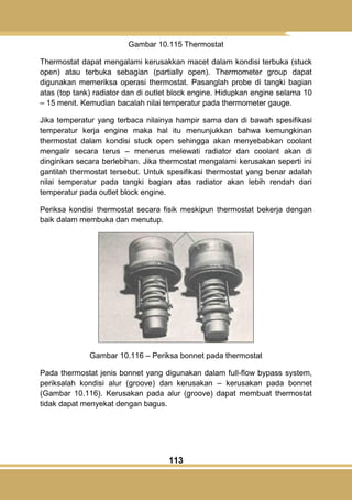 113
Gambar 10.115 Thermostat
Thermostat dapat mengalami kerusakkan macet dalam kondisi terbuka (stuck
open) atau terbuka sebagian (partially open). Thermometer group dapat
digunakan memeriksa operasi thermostat. Pasanglah probe di tangki bagian
atas (top tank) radiator dan di outlet block engine. Hidupkan engine selama 10
– 15 menit. Kemudian bacalah nilai temperatur pada thermometer gauge.
Jika temperatur yang terbaca nilainya hampir sama dan di bawah spesifikasi
temperatur kerja engine maka hal itu menunjukkan bahwa kemungkinan
thermostat dalam kondisi stuck open sehingga akan menyebabkan coolant
mengalir secara terus – menerus melewati radiator dan coolant akan di
dinginkan secara berlebihan. Jika thermostat mengalami kerusakan seperti ini
gantilah thermostat tersebut. Untuk spesifikasi thermostat yang benar adalah
nilai temperatur pada tangki bagian atas radiator akan lebih rendah dari
temperatur pada outlet block engine.
Periksa kondisi thermostat secara fisik meskipun thermostat bekerja dengan
baik dalam membuka dan menutup.
Gambar 10.116 – Periksa bonnet pada thermostat
Pada thermostat jenis bonnet yang digunakan dalam full-flow bypass system,
periksalah kondisi alur (groove) dan kerusakan – kerusakan pada bonnet
(Gambar 10.116). Kerusakan pada alur (groove) dapat membuat thermostat
tidak dapat menyekat dengan bagus.
 