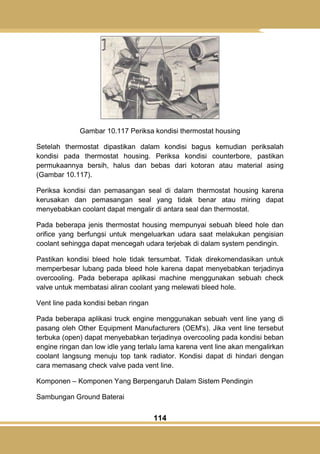 114
Gambar 10.117 Periksa kondisi thermostat housing
Setelah thermostat dipastikan dalam kondisi bagus kemudian periksalah
kondisi pada thermostat housing. Periksa kondisi counterbore, pastikan
permukaannya bersih, halus dan bebas dari kotoran atau material asing
(Gambar 10.117).
Periksa kondisi dan pemasangan seal di dalam thermostat housing karena
kerusakan dan pemasangan seal yang tidak benar atau miring dapat
menyebabkan coolant dapat mengalir di antara seal dan thermostat.
Pada beberapa jenis thermostat housing mempunyai sebuah bleed hole dan
orifice yang berfungsi untuk mengeluarkan udara saat melakukan pengisian
coolant sehingga dapat mencegah udara terjebak di dalam system pendingin.
Pastikan kondisi bleed hole tidak tersumbat. Tidak direkomendasikan untuk
memperbesar lubang pada bleed hole karena dapat menyebabkan terjadinya
overcooling. Pada beberapa aplikasi machine menggunakan sebuah check
valve untuk membatasi aliran coolant yang melewati bleed hole.
Vent line pada kondisi beban ringan
Pada beberapa aplikasi truck engine menggunakan sebuah vent line yang di
pasang oleh Other Equipment Manufacturers (OEM's). Jika vent line tersebut
terbuka (open) dapat menyebabkan terjadinya overcooling pada kondisi beban
engine ringan dan low idle yang terlalu lama karena vent line akan mengalirkan
coolant langsung menuju top tank radiator. Kondisi dapat di hindari dengan
cara memasang check valve pada vent line.
Komponen – Komponen Yang Berpengaruh Dalam Sistem Pendingin
Sambungan Ground Baterai
 