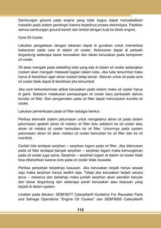 115
Sambungan ground pada engine yang tidak bagus dapat menyebabkan
masalah pada sistem pendingin karena terjadinya proses electrolysis. Pastikan
semua sambungan ground bersih dan terikat dengan kuat ke block engine.
Core Oil Cooler
Lakukan pengetesan dengan tekanan dapat di gunakan untuk memeriksa
kebocoran pada core di dalam oil cooler. Kebocoran dapat di perbaiki
tergantung seberapa besar kerusakan dan lokasi kerusakan pada komponen
oil cooler.
Oli akan mengalir pada sekeliling tube yang ada di dalam oil cooler sedangkan
coolant akan mengalir melewati bagian dalam tube. Jika tube tersumbat maka
harus di bersihkan agar aliran coolant tetap lancar. Saluran untuk oli pada core
oil cooler tidak dapat di bersihkan jika tersumbat.
Jika core terkontaminasi akibat kerusakan pada sistem maka oil cooler harus
di ganti. Sebelum melakukan pemasangan oil cooler baru periksalah dahulu
kondisi oil filter. Dari pengamatan pada oil filter dapat menunjukan kondisi oil
cooler.
Lakukan pemeriksaan pada oil filter sebagai berikut :
Periksa skematik sistem pelumasan untuk mengetahui aliran oli pada sistem
pelumasan apakah aliran oli melalui oil filter dulu sebelum ke oil cooler atau
aliran oli melalui oil cooler kemudian ke oil filter. Umumnya pada system
pelumasan aliran oli akan melalui oil cooler kemudian ke oil filter dan ke oil
manifold.
Carilah bila terdapat serpihan – serpihan logam pada oil filter. Jika ditemukan
pada oil filter terdapat banyak serpihan – serpihan logam maka kemungkinan
pada oil cooler juga sama. Serpihan – serpihan logam di dalam oil cooler tidak
bisa dibersihkan karena core pada oil cooler tidak reusable.
Periksa penyebab terjadinya keausan. Jika kerusakan terjadi hanya sesaat
saja maka serpihan hanya sedikit saja. Tetapi jika kerusakan terjadi secara
terus – menerus dan bertahap maka jumlah serpihan akan semakin banyak
dan besar tergantung dari seberapa parah kerusakan atau keausan yang
terjadi di dalam system.
Lihatlah pada literatur: SEBF8077 Caterpillar® Guideline For Reusable Parts
and Salvage Operations ―Engine Oil Coolers‖ dan SEBF8085 Caterpillar®
 