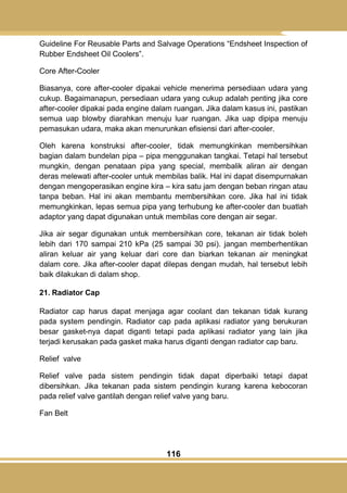 116
Guideline For Reusable Parts and Salvage Operations ―Endsheet Inspection of
Rubber Endsheet Oil Coolers‖.
Core After-Cooler
Biasanya, core after-cooler dipakai vehicle menerima persediaan udara yang
cukup. Bagaimanapun, persediaan udara yang cukup adalah penting jika core
after-cooler dipakai pada engine dalam ruangan. Jika dalam kasus ini, pastikan
semua uap blowby diarahkan menuju luar ruangan. Jika uap dipipa menuju
pemasukan udara, maka akan menurunkan efisiensi dari after-cooler.
Oleh karena konstruksi after-cooler, tidak memungkinkan membersihkan
bagian dalam bundelan pipa – pipa menggunakan tangkai. Tetapi hal tersebut
mungkin, dengan penataan pipa yang special, membalik aliran air dengan
deras melewati after-cooler untuk membilas balik. Hal ini dapat disempurnakan
dengan mengoperasikan engine kira – kira satu jam dengan beban ringan atau
tanpa beban. Hal ini akan membantu membersihkan core. Jika hal ini tidak
memungkinkan, lepas semua pipa yang terhubung ke after-cooler dan buatlah
adaptor yang dapat digunakan untuk membilas core dengan air segar.
Jika air segar digunakan untuk membersihkan core, tekanan air tidak boleh
lebih dari 170 sampai 210 kPa (25 sampai 30 psi). jangan memberhentikan
aliran keluar air yang keluar dari core dan biarkan tekanan air meningkat
dalam core. Jika after-cooler dapat dilepas dengan mudah, hal tersebut lebih
baik dilakukan di dalam shop.
21. Radiator Cap
Radiator cap harus dapat menjaga agar coolant dan tekanan tidak kurang
pada system pendingin. Radiator cap pada aplikasi radiator yang berukuran
besar gasket-nya dapat diganti tetapi pada aplikasi radiator yang lain jika
terjadi kerusakan pada gasket maka harus diganti dengan radiator cap baru.
Relief valve
Relief valve pada sistem pendingin tidak dapat diperbaiki tetapi dapat
dibersihkan. Jika tekanan pada sistem pendingin kurang karena kebocoran
pada relief valve gantilah dengan relief valve yang baru.
Fan Belt
 