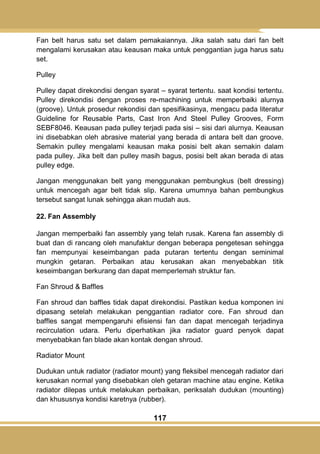 117
Fan belt harus satu set dalam pemakaiannya. Jika salah satu dari fan belt
mengalami kerusakan atau keausan maka untuk penggantian juga harus satu
set.
Pulley
Pulley dapat direkondisi dengan syarat – syarat tertentu. saat kondisi tertentu.
Pulley direkondisi dengan proses re-machining untuk memperbaiki alurnya
(groove). Untuk prosedur rekondisi dan spesifikasinya, mengacu pada literatur
Guideline for Reusable Parts, Cast Iron And Steel Pulley Grooves, Form
SEBF8046. Keausan pada pulley terjadi pada sisi – sisi dari alurnya. Keausan
ini disebabkan oleh abrasive material yang berada di antara belt dan groove.
Semakin pulley mengalami keausan maka posisi belt akan semakin dalam
pada pulley. Jika belt dan pulley masih bagus, posisi belt akan berada di atas
pulley edge.
Jangan menggunakan belt yang menggunakan pembungkus (belt dressing)
untuk mencegah agar belt tidak slip. Karena umumnya bahan pembungkus
tersebut sangat lunak sehingga akan mudah aus.
22. Fan Assembly
Jangan memperbaiki fan assembly yang telah rusak. Karena fan assembly di
buat dan di rancang oleh manufaktur dengan beberapa pengetesan sehingga
fan mempunyai keseimbangan pada putaran tertentu dengan seminimal
mungkin getaran. Perbaikan atau kerusakan akan menyebabkan titik
keseimbangan berkurang dan dapat memperlemah struktur fan.
Fan Shroud & Baffles
Fan shroud dan baffles tidak dapat direkondisi. Pastikan kedua komponen ini
dipasang setelah melakukan penggantian radiator core. Fan shroud dan
baffles sangat mempengaruhi efisiensi fan dan dapat mencegah terjadinya
recirculation udara. Perlu diperhatikan jika radiator guard penyok dapat
menyebabkan fan blade akan kontak dengan shroud.
Radiator Mount
Dudukan untuk radiator (radiator mount) yang fleksibel mencegah radiator dari
kerusakan normal yang disebabkan oleh getaran machine atau engine. Ketika
radiator dilepas untuk melakukan perbaikan, periksalah dudukan (mounting)
dan khususnya kondisi karetnya (rubber).
 