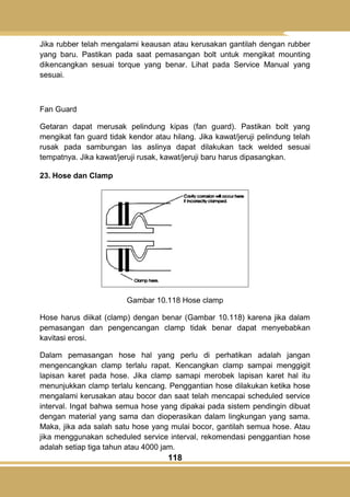 118
Jika rubber telah mengalami keausan atau kerusakan gantilah dengan rubber
yang baru. Pastikan pada saat pemasangan bolt untuk mengikat mounting
dikencangkan sesuai torque yang benar. Lihat pada Service Manual yang
sesuai.
Fan Guard
Getaran dapat merusak pelindung kipas (fan guard). Pastikan bolt yang
mengikat fan guard tidak kendor atau hilang. Jika kawat/jeruji pelindung telah
rusak pada sambungan las aslinya dapat dilakukan tack welded sesuai
tempatnya. Jika kawat/jeruji rusak, kawat/jeruji baru harus dipasangkan.
23. Hose dan Clamp
Gambar 10.118 Hose clamp
Hose harus diikat (clamp) dengan benar (Gambar 10.118) karena jika dalam
pemasangan dan pengencangan clamp tidak benar dapat menyebabkan
kavitasi erosi.
Dalam pemasangan hose hal yang perlu di perhatikan adalah jangan
mengencangkan clamp terlalu rapat. Kencangkan clamp sampai menggigit
lapisan karet pada hose. Jika clamp samapi merobek lapisan karet hal itu
menunjukkan clamp terlalu kencang. Penggantian hose dilakukan ketika hose
mengalami kerusakan atau bocor dan saat telah mencapai scheduled service
interval. Ingat bahwa semua hose yang dipakai pada sistem pendingin dibuat
dengan material yang sama dan dioperasikan dalam lingkungan yang sama.
Maka, jika ada salah satu hose yang mulai bocor, gantilah semua hose. Atau
jika menggunakan scheduled service interval, rekomendasi penggantian hose
adalah setiap tiga tahun atau 4000 jam.
 