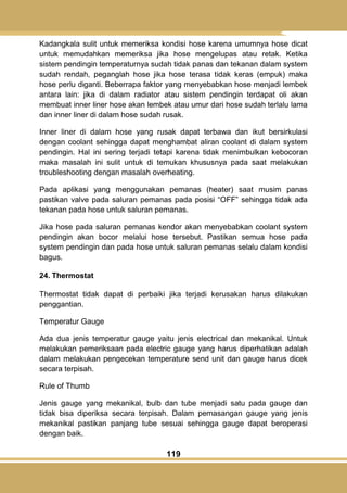 119
Kadangkala sulit untuk memeriksa kondisi hose karena umumnya hose dicat
untuk memudahkan memeriksa jika hose mengelupas atau retak. Ketika
sistem pendingin temperaturnya sudah tidak panas dan tekanan dalam system
sudah rendah, peganglah hose jika hose terasa tidak keras (empuk) maka
hose perlu diganti. Beberrapa faktor yang menyebabkan hose menjadi lembek
antara lain: jika di dalam radiator atau sistem pendingin terdapat oli akan
membuat inner liner hose akan lembek atau umur dari hose sudah terlalu lama
dan inner liner di dalam hose sudah rusak.
Inner liner di dalam hose yang rusak dapat terbawa dan ikut bersirkulasi
dengan coolant sehingga dapat menghambat aliran coolant di dalam system
pendingin. Hal ini sering terjadi tetapi karena tidak menimbulkan kebocoran
maka masalah ini sulit untuk di temukan khususnya pada saat melakukan
troubleshooting dengan masalah overheating.
Pada aplikasi yang menggunakan pemanas (heater) saat musim panas
pastikan valve pada saluran pemanas pada posisi ―OFF‖ sehingga tidak ada
tekanan pada hose untuk saluran pemanas.
Jika hose pada saluran pemanas kendor akan menyebabkan coolant system
pendingin akan bocor melalui hose tersebut. Pastikan semua hose pada
system pendingin dan pada hose untuk saluran pemanas selalu dalam kondisi
bagus.
24. Thermostat
Thermostat tidak dapat di perbaiki jika terjadi kerusakan harus dilakukan
penggantian.
Temperatur Gauge
Ada dua jenis temperatur gauge yaitu jenis electrical dan mekanikal. Untuk
melakukan pemeriksaan pada electric gauge yang harus diperhatikan adalah
dalam melakukan pengecekan temperature send unit dan gauge harus dicek
secara terpisah.
Rule of Thumb
Jenis gauge yang mekanikal, bulb dan tube menjadi satu pada gauge dan
tidak bisa diperiksa secara terpisah. Dalam pemasangan gauge yang jenis
mekanikal pastikan panjang tube sesuai sehingga gauge dapat beroperasi
dengan baik.
 