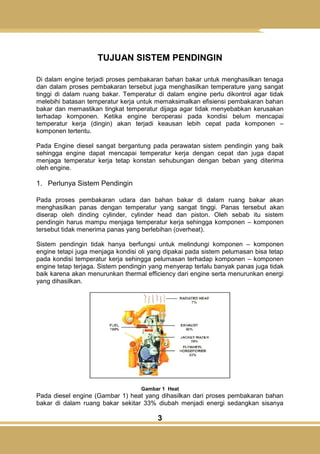 3
TUJUAN SISTEM PENDINGIN
Di dalam engine terjadi proses pembakaran bahan bakar untuk menghasilkan tenaga
dan dalam proses pembakaran tersebut juga menghasilkan temperature yang sangat
tinggi di dalam ruang bakar. Temperatur di dalam engine perlu dikontrol agar tidak
melebihi batasan temperatur kerja untuk memaksimalkan efisiensi pembakaran bahan
bakar dan memastikan tingkat temperatur dijaga agar tidak menyebabkan kerusakan
terhadap komponen. Ketika engine beroperasi pada kondisi belum mencapai
temperatur kerja (dingin) akan terjadi keausan lebih cepat pada komponen –
komponen tertentu.
Pada Engine diesel sangat bergantung pada perawatan sistem pendingin yang baik
sehingga engine dapat mencapai temperatur kerja dengan cepat dan juga dapat
menjaga temperatur kerja tetap konstan sehubungan dengan beban yang diterima
oleh engine.
1. Perlunya Sistem Pendingin
Pada proses pembakaran udara dan bahan bakar di dalam ruang bakar akan
menghasilkan panas dengan temperatur yang sangat tinggi. Panas tersebut akan
diserap oleh dinding cylinder, cylinder head dan piston. Oleh sebab itu sistem
pendingin harus mampu menjaga temperatur kerja sehingga komponen – komponen
tersebut tidak menerima panas yang berlebihan (overheat).
Sistem pendingin tidak hanya berfungsi untuk melindungi komponen – komponen
engine tetapi juga menjaga kondisi oli yang dipakai pada sistem pelumasan bisa tetap
pada kondisi temperatur kerja sehingga pelumasan terhadap komponen – komponen
engine tetap terjaga. Sistem pendingin yang menyerap terlalu banyak panas juga tidak
baik karena akan menurunkan thermal efficiency dari engine serta menurunkan energi
yang dihasilkan.
Gambar 1 Heat
Pada diesel engine (Gambar 1) heat yang dihasilkan dari proses pembakaran bahan
bakar di dalam ruang bakar sekitar 33% diubah menjadi energi sedangkan sisanya
 